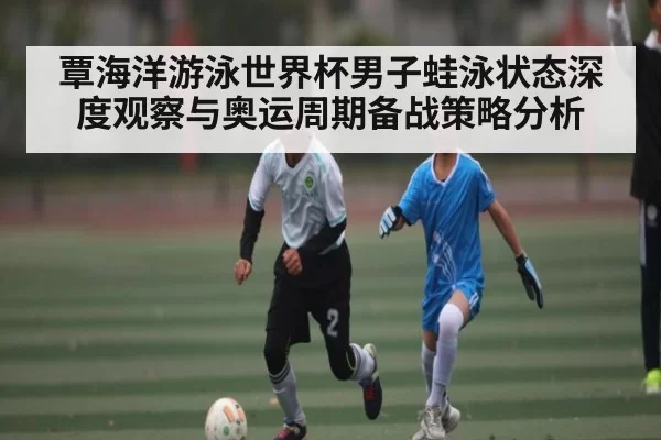 覃海洋游泳世界杯男子蛙泳状态深度观察与奥运周期备战策略分析