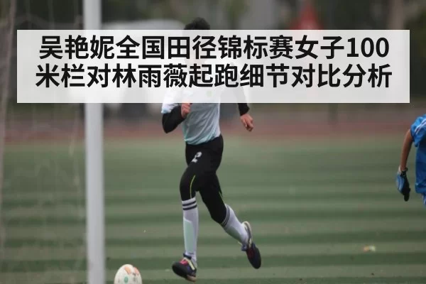吴艳妮全国田径锦标赛女子100米栏对林雨薇起跑细节对比分析