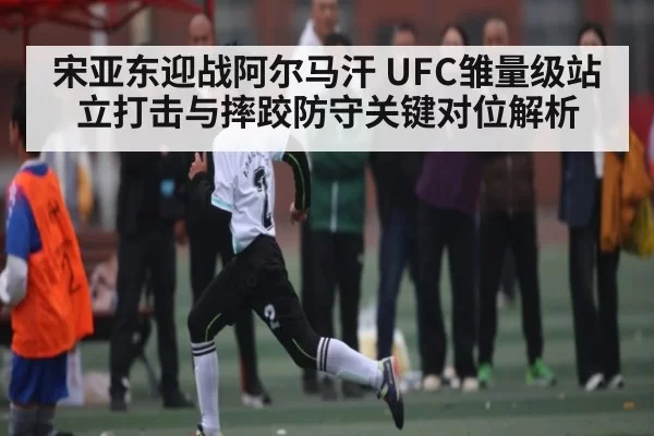 宋亚东迎战阿尔马汗 UFC雏量级站立打击与摔跤防守关键对位解析